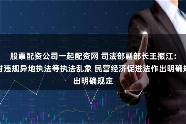 股票配资公司一起配资网 司法部副部长王振江：针对违规异地执法等执法乱象 民营经济促进法作出明确规定