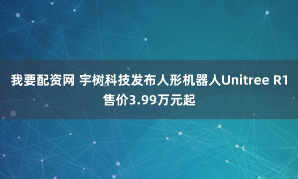 我要配资网 宇树科技发布人形机器人Unitree R1售价3.99万元起