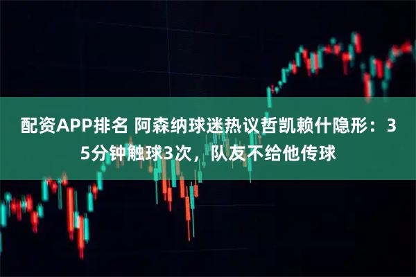 配资APP排名 阿森纳球迷热议哲凯赖什隐形：35分钟触球3次，队友不给他传球