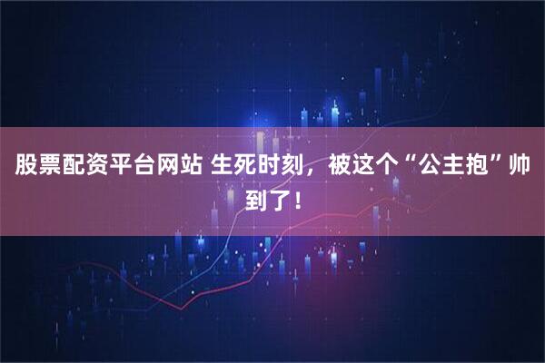 股票配资平台网站 生死时刻，被这个“公主抱”帅到了！