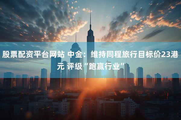 股票配资平台网站 中金：维持同程旅行目标价23港元 评级“跑赢行业”